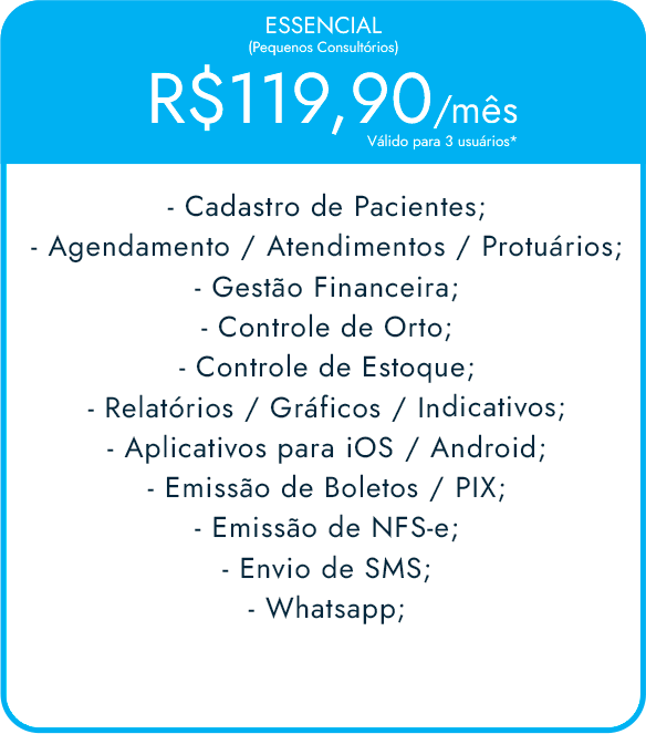 ESSENCIAL (Pequenos Consultórios) R$99,90/mês Válido para 3 usuários* -Cadastro de Pacientes; -Agendamento / Atendimentos / Protuários; -Gestão Financeira; -Controle de Orto; -Controle de Estoque; -Relatórios / Gráficos / Indicativos; -Aplicativos para iOS / Android; -Emissão de Boletos / PIX; -Emissão de NFS-e; -Envio de SMS; -Whatsapp